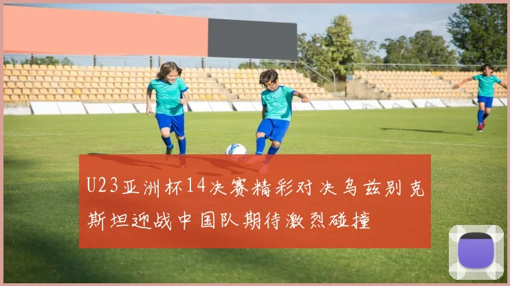 U23亚洲杯14决赛精彩对决乌兹别克斯坦迎战中国队期待激烈碰撞