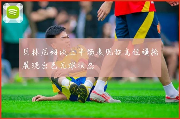 贝林厄姆谈上半场表现称高位逼抢展现出色无球状态