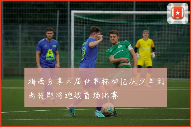 梅西分享六届世界杯回忆从少年到老将即将迎战首场比赛
