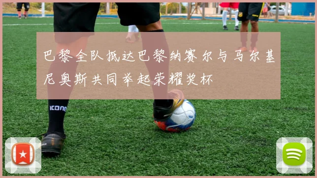 巴黎全队抵达巴黎纳赛尔与马尔基尼奥斯共同举起荣耀奖杯