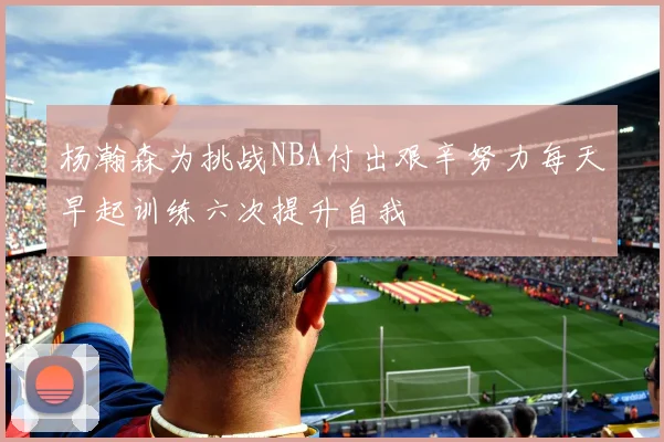 杨瀚森为挑战NBA付出艰辛努力每天早起训练六次提升自我