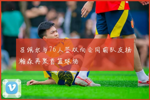 吕佩尔与76人签双向合同前队友杨瀚森再聚首篮球场