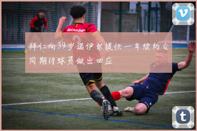 拜仁向39岁诺伊尔提供一年续约合同期待球员做出回应