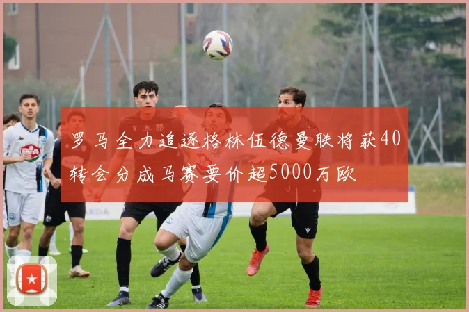 罗马全力追逐格林伍德曼联将获40转会分成马赛要价超5000万欧