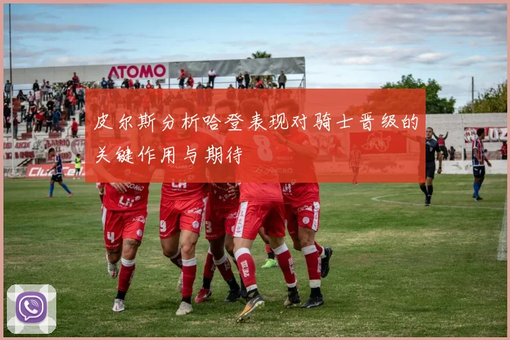 皮尔斯分析哈登表现对骑士晋级的关键作用与期待