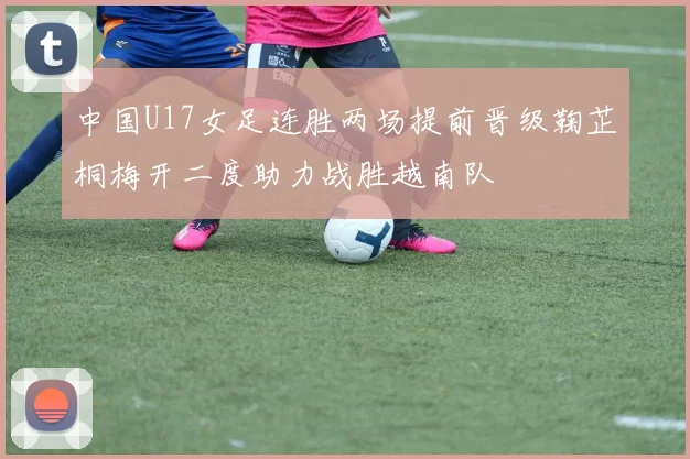 中国U17女足连胜两场提前晋级鞠芷桐梅开二度助力战胜越南队