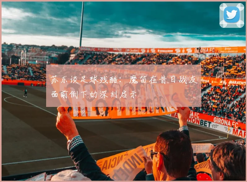苏东谈足球残酷：魔笛在昔日战友面前倒下的深刻启示