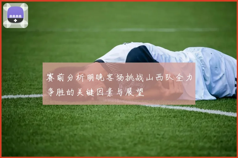 赛前分析明晚客场挑战山西队全力争胜的关键因素与展望