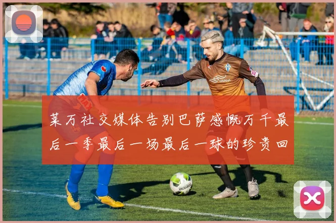 莱万社交媒体告别巴萨感慨万千最后一季最后一场最后一球的珍贵回忆